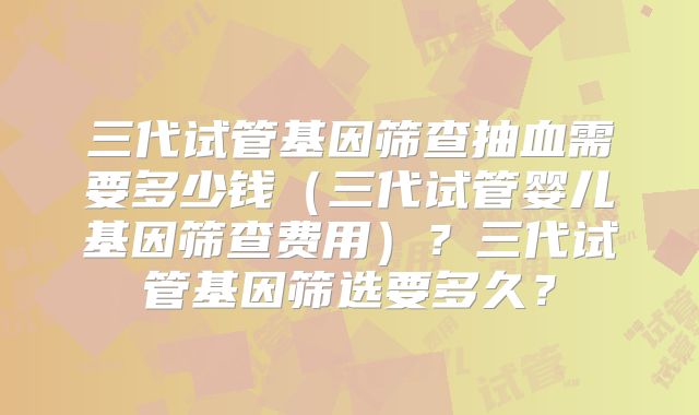 三代试管基因筛查抽血需要多少钱（三代试管婴儿基因筛查费用）？三代试管基因筛选要多久？