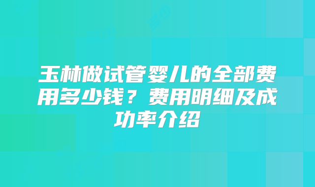 玉林做试管婴儿的全部费用多少钱？费用明细及成功率介绍