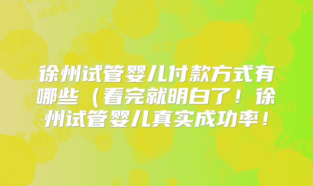 徐州试管婴儿付款方式有哪些（看完就明白了！徐州试管婴儿真实成功率！