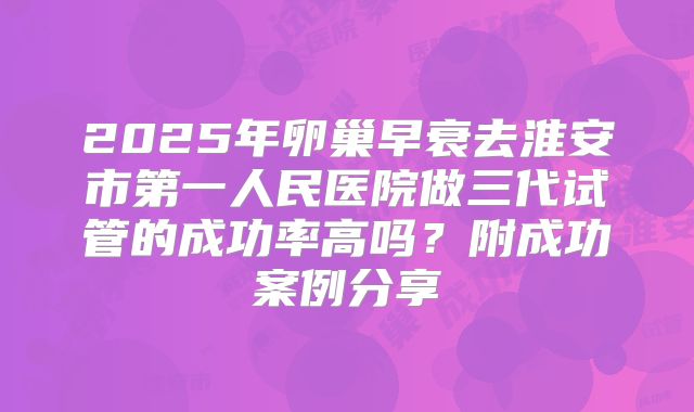 2025年卵巢早衰去淮安市第一人民医院做三代试管的成功率高吗？附成功案例分享