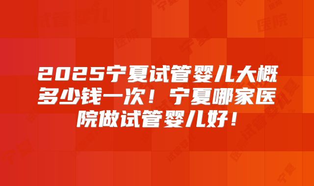 2025宁夏试管婴儿大概多少钱一次!宁夏哪家医院做试管婴儿好!
