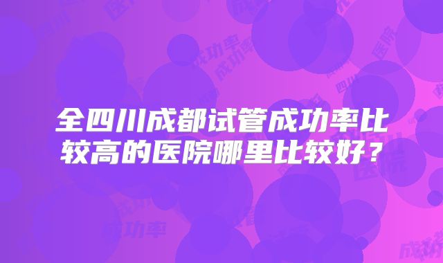全四川成都试管成功率比较高的医院哪里比较好？