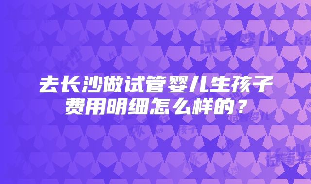 去长沙做试管婴儿生孩子费用明细怎么样的？