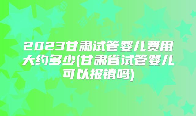 2023甘肃试管婴儿费用大约多少(甘肃省试管婴儿可以报销吗)