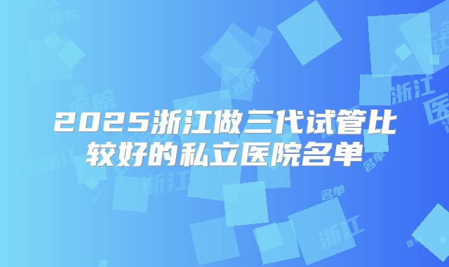 2025浙江做三代试管比较好的私立医院名单