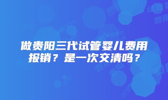 做贵阳三代试管婴儿费用报销？是一次交清吗？