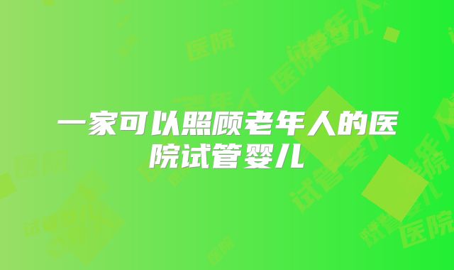 一家可以照顾老年人的医院试管婴儿