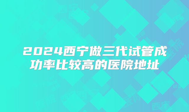 2024西宁做三代试管成功率比较高的医院地址