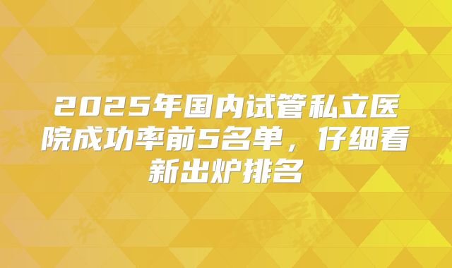 2025年国内试管私立医院成功率前5名单，仔细看新出炉排名