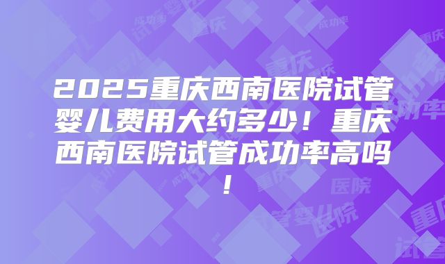 2025重庆西南医院试管婴儿费用大约多少！重庆西南医院试管成功率高吗！