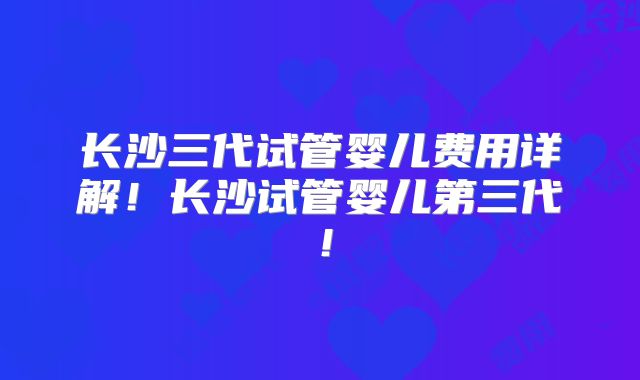 长沙三代试管婴儿费用详解！长沙试管婴儿第三代！