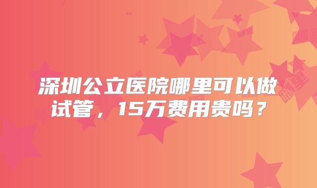 深圳公立医院哪里可以做试管,15万费用贵吗?