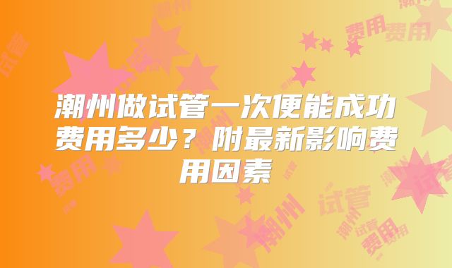 潮州做试管一次便能成功费用多少？附最新影响费用因素