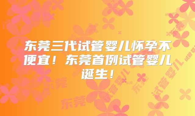 东莞三代试管婴儿怀孕不便宜！东莞首例试管婴儿诞生！