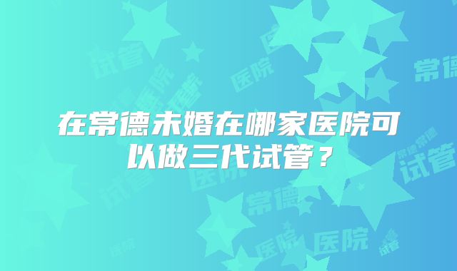 在常德未婚在哪家医院可以做三代试管？