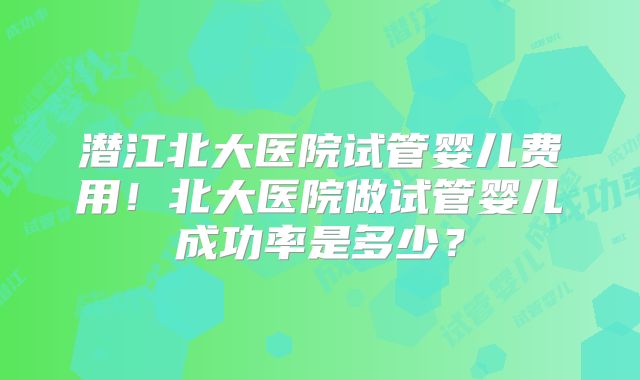 潜江北大医院试管婴儿费用！北大医院做试管婴儿成功率是多少？