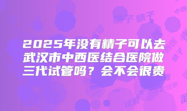 2025年没有精子可以去武汉市中西医结合医院做三代试管吗？会不会很贵