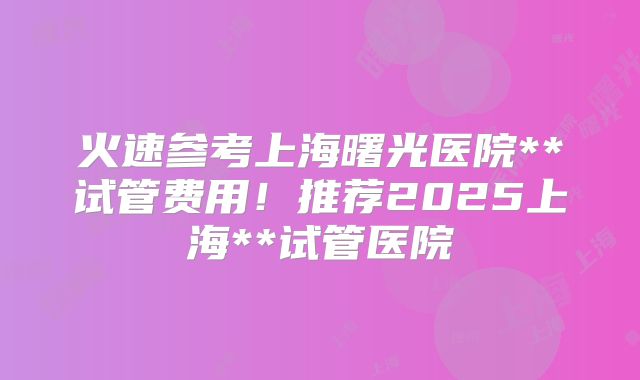 火速参考上海曙光医院**试管费用!推荐2025上海**试管医院