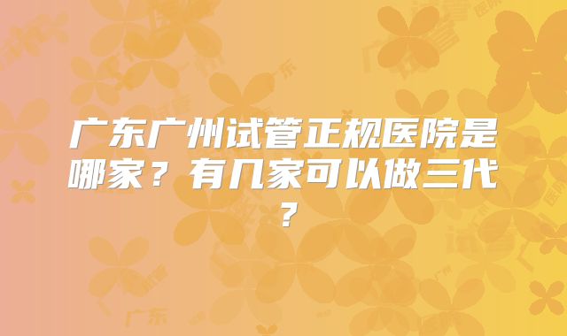 广东广州试管正规医院是哪家？有几家可以做三代？