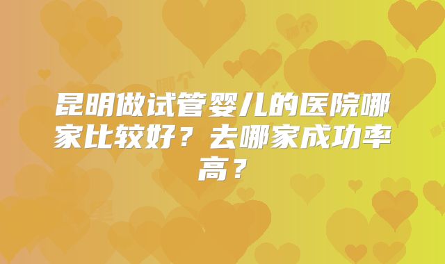 昆明做试管婴儿的医院哪家比较好？去哪家成功率高？