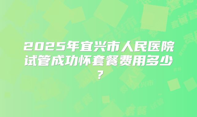 2025年宜兴市人民医院试管成功怀套餐费用多少？