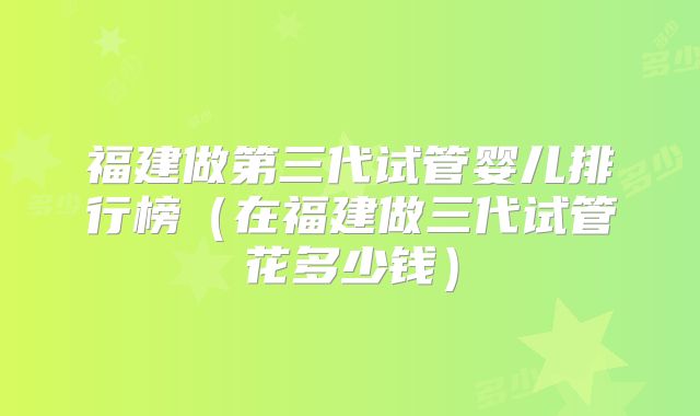 福建做第三代试管婴儿排行榜（在福建做三代试管花多少钱）