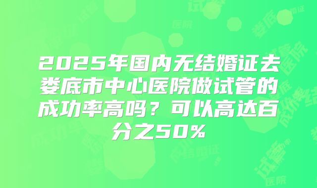2025年国内无结婚证去娄底市中心医院做试管的成功率高吗？可以高达百分之50%
