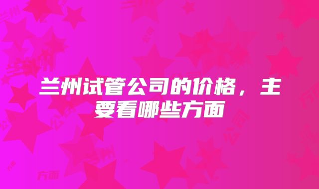 兰州试管公司的价格，主要看哪些方面