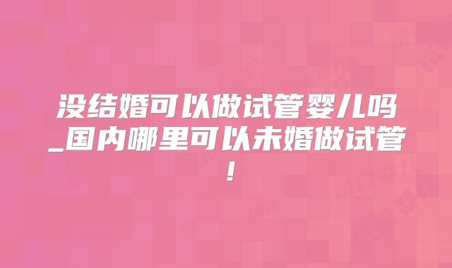 没结婚可以做试管婴儿吗_国内哪里可以未婚做试管！