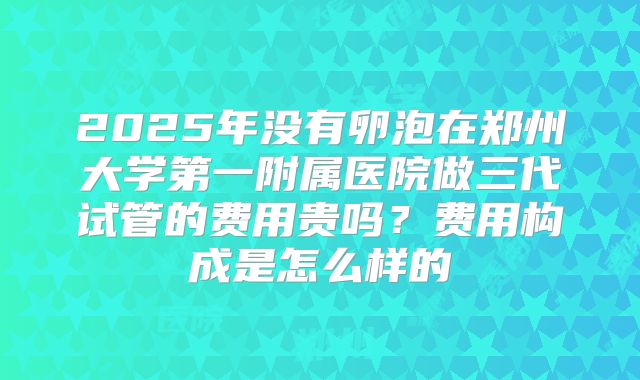 2025年没有卵泡在郑州大学第一附属医院做三代试管的费用贵吗？费用构成是怎么样的