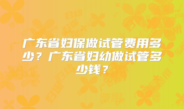 广东省妇保做试管费用多少?广东省妇幼做试管多少钱?