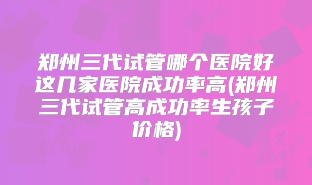 郑州三代试管哪个医院好这几家医院成功率高(郑州三代试管高成功率生孩子价格)