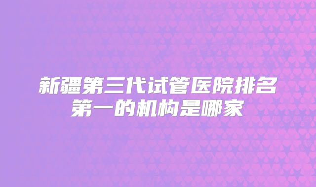 新疆第三代试管医院排名第一的机构是哪家