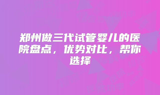 郑州做三代试管婴儿的医院盘点，优势对比，帮你选择