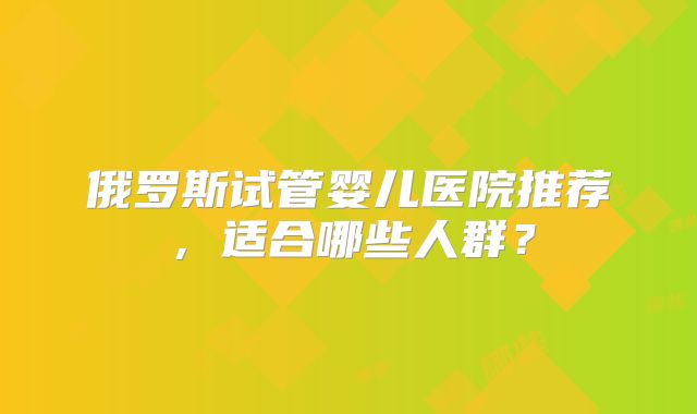 俄罗斯试管婴儿医院推荐，适合哪些人群？