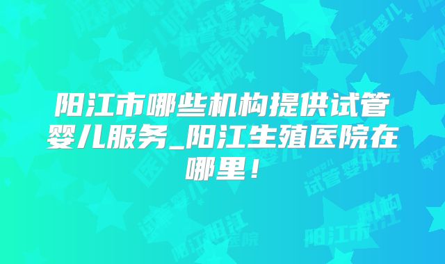 阳江市哪些机构提供试管婴儿服务_阳江生殖医院在哪里！