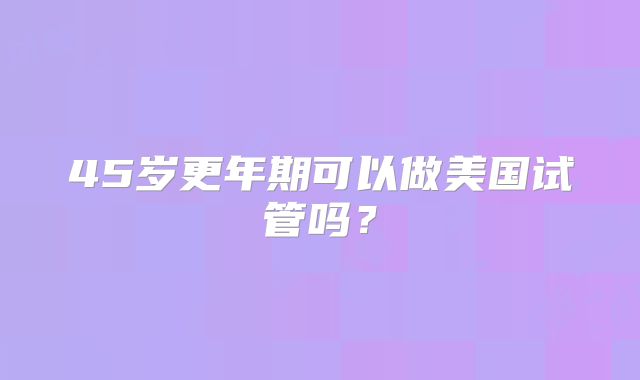 45岁更年期可以做美国试管吗？