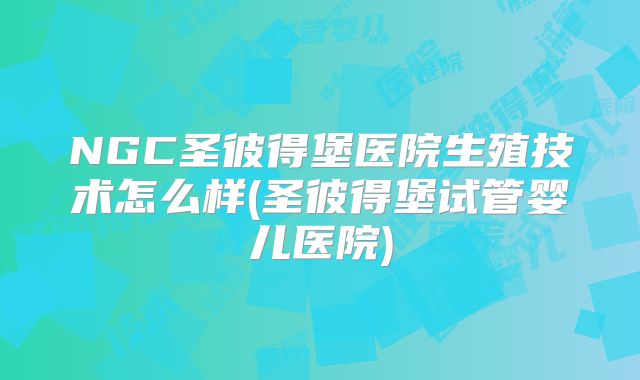 NGC圣彼得堡医院生殖技术怎么样(圣彼得堡试管婴儿医院)