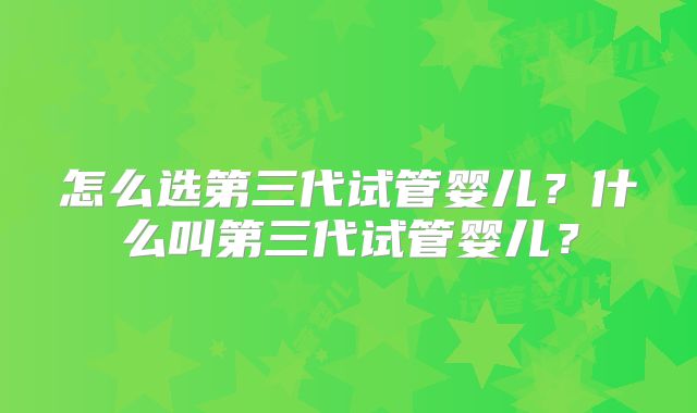 怎么选第三代试管婴儿？什么叫第三代试管婴儿？