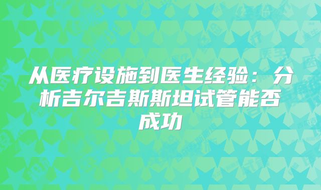 从医疗设施到医生经验:分析吉尔吉斯斯坦试管能否成功