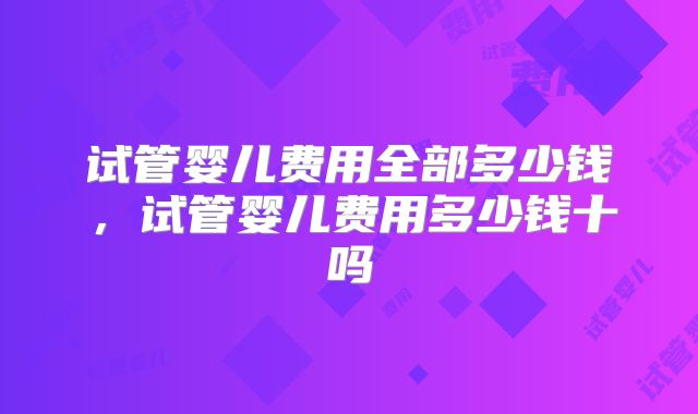 试管婴儿费用全部多少钱，试管婴儿费用多少钱十吗