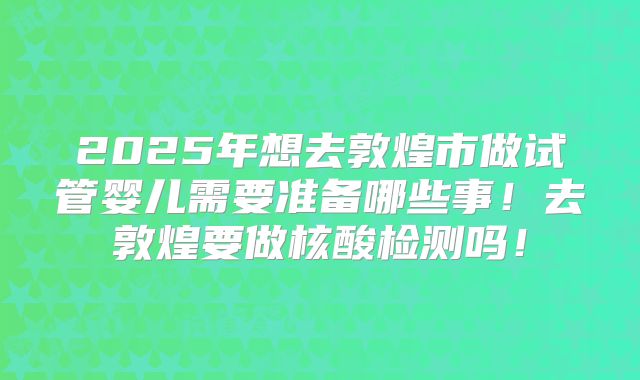 2025年想去敦煌市做试管婴儿需要准备哪些事！去敦煌要做核酸检测吗！
