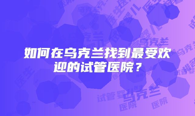 如何在乌克兰找到最受欢迎的试管医院?