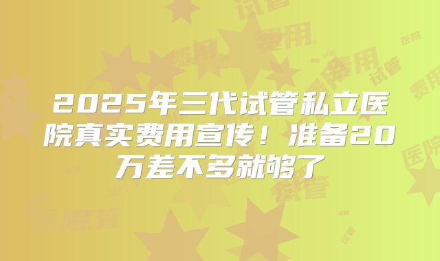 2025年三代试管私立医院真实费用宣传！准备20万差不多就够了