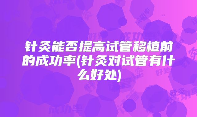 针灸能否提高试管移植前的成功率(针灸对试管有什么好处)