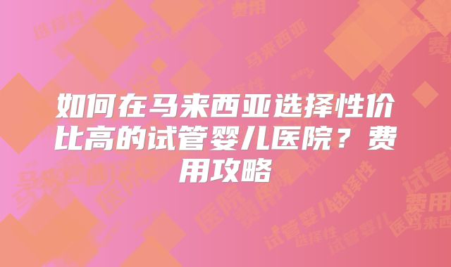 如何在马来西亚选择性价比高的试管婴儿医院？费用攻略