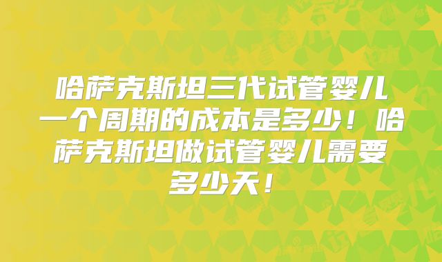 哈萨克斯坦三代试管婴儿一个周期的成本是多少！哈萨克斯坦做试管婴儿需要多少天！