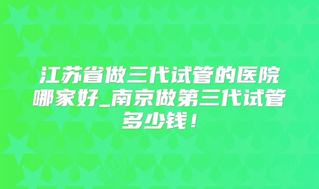江苏省做三代试管的医院哪家好_南京做第三代试管多少钱！