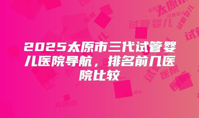 2025太原市三代试管婴儿医院导航，排名前几医院比较