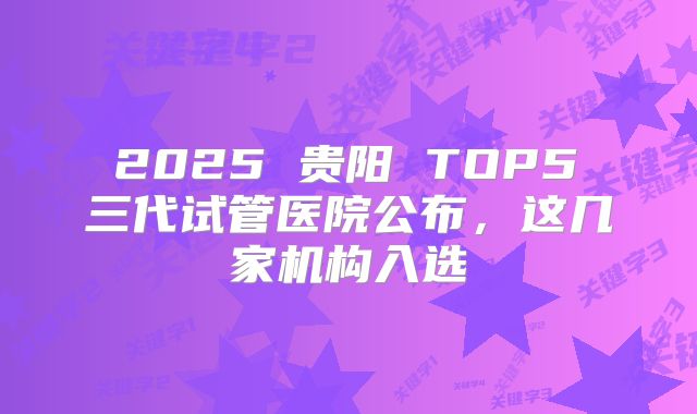  2025 贵阳 TOP5 三代试管医院公布，这几家机构入选